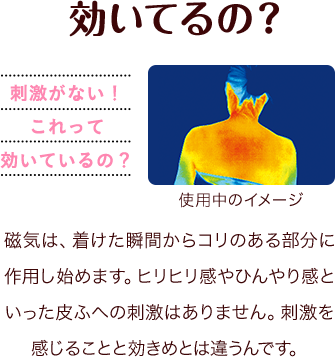 効いているの？刺激がない！これって効いているの？使用中のイメージ 磁気は、着けた瞬間からコリのある部分に作用し始めます。ヒリヒリ感やひんやり感といった皮ふへの刺激はありません。刺激を感じることと効きめとは違うんです。