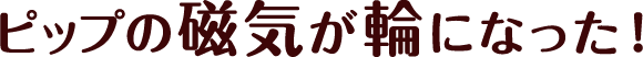 ピップの磁気が輪になった！