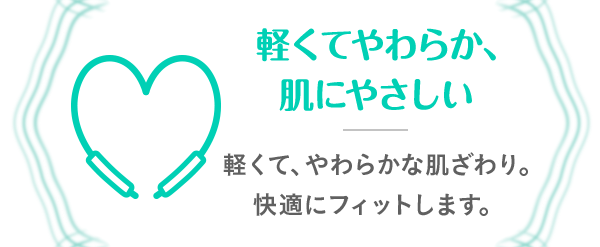 軽くてやわらか、肌にやさしい 軽くて、やわらかな肌ざわり。快適にフィットします。