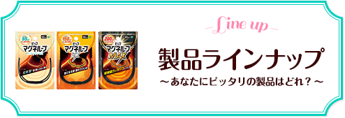 -Line up- 製品ラインナップ～あなたにピッタリの製品はどれ？～