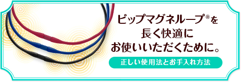 ピップマグネループを長く快適にお使いいただくために。