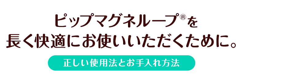 ピップマグネループを長く快適にお使いいただくために。