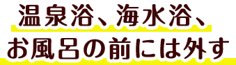 温泉浴、海水浴、お風呂の前には外す