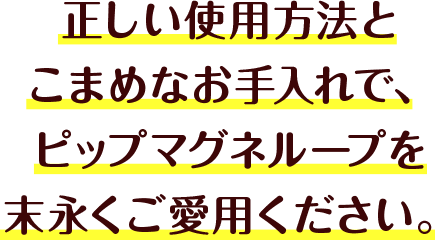 正しい使用方法とこまめなお手入れで、ピップマグネループを末永くご愛用ください。