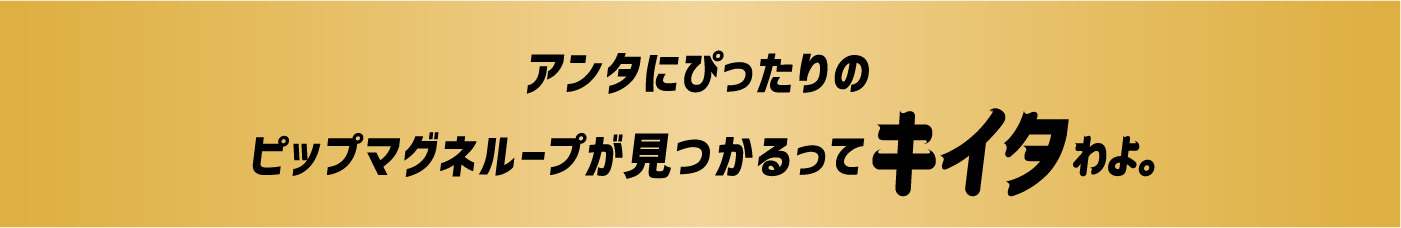 アンタにぴったりのピップマグネループが見つかるってキイタわよ。