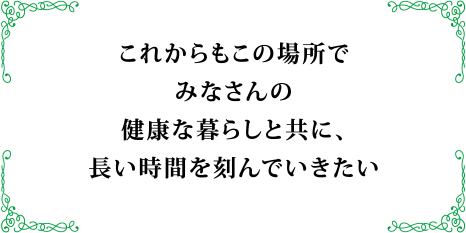 これからもこの場所でみなさんの健康な暮らしと共に、長い時間を刻んでいきたい