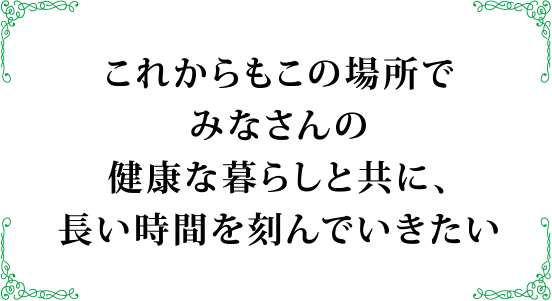 これからもこの場所でみなさんの健康な暮らしと共に、長い		時間を刻んでいきたい