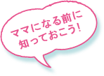 ママになる前に知っておこう！