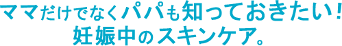 ママだけでなくパパも知っておきたい！妊娠中のスキンケア。