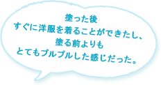 塗った後すぐに洋服を着ることができたし、塗る前よりもとてもプルプルした感じだった。