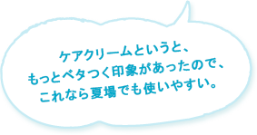 ケアクリームというと、もっとベタつく印象があったので、これなら夏場でも使いやすい。